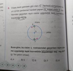 gem-
Didir.
ha-
8. Düşey kesiti şekildeki gibi olan O merkezli sürtünmesiz ra-
yin içinde çembersel hareket yapan m kütleli cisim k nok
tasından geçerken rayın cisme uyguladığı tepki kuvvetinin
büyüklüğü mg dir.
düşey
K
T
yatay
-?
Buna göre, bu cisim L noktasından geçerken rayin cis-
me uyguladığı tepki kuvvetinin büyüklüğü kaç mg dir?
(g: Yer çekim ivmesi)
A) 4
B) 5
C) 6
D) 7 E) 8
4C
5B
6B
7B
8D
