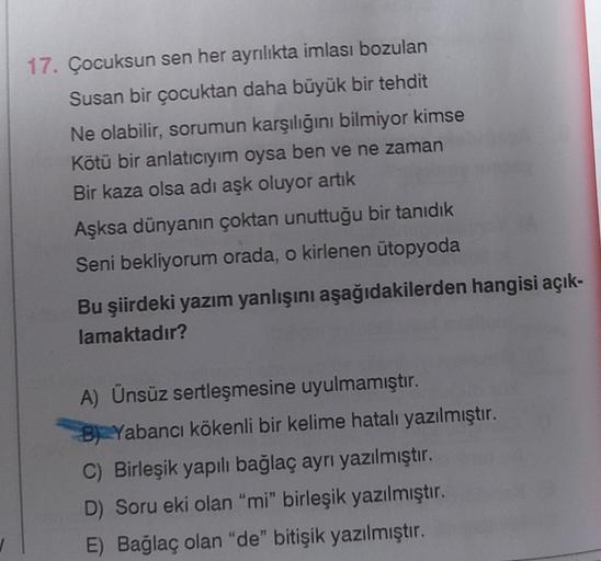 17. Çocuksun sen her ayrılıkta imlası bozulan
Susan bir çocuktan daha büyük bir tehdit
Ne olabilir, sorumun karşılığını bilmiyor kimse
Kötü bir anlatıcıyim oysa ben ve ne zaman
Bir kaza olsa adı aşk oluyor artık
Aşksa dünyanın çoktan unuttuğu bir tanıdık
S