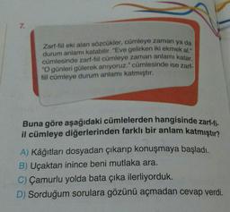 7.
Zart-fiil eki alan sözcükler, cümleye zaman ya da
durum anlamı katabilir
. "Eve gelirken iki ekmek al.
cümlesinde zarf-fiil cümleye zaman anlamı katar.
"O günleri gülerek anıyoruz." cümlesinde ise zart
fiil cümleye durum anlamı katmıştır.
Buna göre aşağıdaki cümlelerden hangisinde zarf-fi-
il cümleye diğerlerinden farklı bir anlam katmıştır?
A) Kâğıtları dosyadan çıkarıp konuşmaya başladı.
B) Uçaktan inince beni mutlaka ara.
C) Çamurlu yolda bata çıka ilerliyorduk.
D) Sorduğum sorulara gözünü açmadan cevap verdi.
