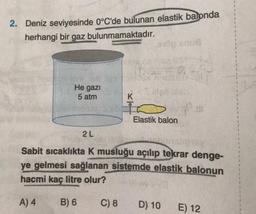 2. Deniz seviyesinde 0°C'de bulunan elastik
balonda
herhangi bir gaz bulunmamaktadır.
sous
1
He gazi
5 atm
K
Elastik balon
2L
Sabit sıcaklıkta K musluğu açılıp tekrar denge-
ye gelmesi sağlanan sistemde elastik balonun
hacmi kaç litre olur?
A) 4
B) 6
C) 8
D) 10
E) 12
