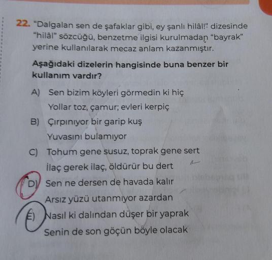 22. "Dalgalan sen de şafaklar gibi, ey şanlı hilâl!" dizesinde
"hilâl" sözcüğü, benzetme ilgisi kurulmadan "bayrak"
yerine kullanılarak mecaz anlam kazanmıştır.
Aşağıdaki dizelerin hangisinde buna benzer bir
kullanım vardır?
A) Sen bizim köyleri görmedin k