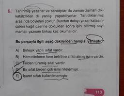 6. Tanınmış yazarlar ve sanatçılar da zaman zaman dik-
katsizlikten dil yanlışı yapabiliyorlar. Tanıdıklarımız
arasında böyleleri çoktur. Bundan dolayı yazar kafasın-
dakini kağıt üzerine döktükten sonra işini bitirmiş say-
mamalı yazısını birkaç kez okumalıdır.
Bu parçayla ilgili aşağıdakilerden hangisi yanlıştır?
A) Birleşik yapılı sıfat vardır.
B) Hem niteleme hem belirtme sıfatı almış isim vardır.
sr Filden türemiş sıfat vardır.
Bir sifat birden çok ismi nitelemişir.
E) İşaret sıfatı kullanılmamıştır.
113