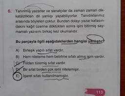 6. Tanınmış yazarlar ve sanatçılar da zaman zaman dik-
katsizlikten dil yanlışı yapabiliyorlar. Tanıdıklarımız
arasında böyleleri çoktur. Bundan dolayı yazar kafasın-
dakini kağıt üzerine döktükten sonra işini bitirmiş say-
mamalı yazısını birkaç kez okumalıdır.
Bu parçayla ilgili aşağıdakilerden hangisi yanlıştır?
A) Birleşik yapılı sıfat vardır.
B) Hem niteleme hem belirtme sıfatı almış isim vardır.
sr Filden türemiş sıfat vardır.
Bir sifat birden çok ismi nitelemişir.
E) İşaret sıfatı kullanılmamıştır.
113
