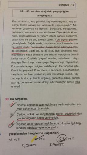 DENEME - 11
39. - 40. soruları aşağıdaki parçaya göre
cevaplayınız.
Kaç yazarımızı, kaç şairimizi, kaç edebiyatçımızı, kaç si-
nema, tiyatro sanatçımızı adreslerde yaşatmışızdır? Ad-
reslerde yaşatmak ne demek? Sokaklara, meydanlara,
caddelere onların adın