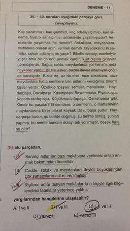 DENEME - 11
39. - 40. soruları aşağıdaki parçaya göre
cevaplayınız.
Kaç yazarımızı, kaç şairimizi, kaç edebiyatçımızı, kaç si-
nema, tiyatro sanatçımızı adreslerde yaşatmışızdır? Ad-
reslerde yaşatmak ne demek? Sokaklara, meydanlara,
caddelere onların adını vermek demek. Diyeceksiniz ki sa-
natçı, sokak adlarıyla mı yaşar? Elbette sanatçı eserleriyle
yaşar ama bir de onu anmak vardır. Yurt dışına gidenler
görmüşlerdir. Sağda solda, meydanlarda yol kenarlarında
heykeller vardır. Bazısı asker, bazısı devlet adamıysa çoğu
da sanatçıdır. Bizde de, az da olsa, bazı sokaklara, bazı
meydanlara hatta semtlere bile adlarını verdiğimiz önemli
kişiler vardır. Özellikle "paşalı” semtler, mahalleler... Hay-
darpaşa, Davutpaşa, Kasımpaşa, Bayrampaşa, Piyalepaşa,
Kocamustafapaşa, Küçükmustafapaşa, Cerrahpaşa gibi.
Kimdir bu paşalar? O semtlere, o semtlerin, o mahallelerin
meydanlarına birer plaket koysak Davutpaşa şudur, Hay-
darpaşa budur, şu tarihte doğmuş, şu tarihte ölmüş, şunları
yapmış, bu semte bundan dolayı adı verilmiştir, desek fena
mi olur?
39. Bu parçadan,
W. Sanatçı adlarının bazı mekânlara verilmesi onları an-
mak bakımından önemlidir.
LLIT
1. Cadde, sokak ve meydanlara devlet büyüklerinden
çok sanatçıların adları verilmelidir.
Kişilerin adını taşıyan mekânlarda o kişiyle ilgili bilgi-
lendirici tabelalar yeterince yoktur.
yargılarından hangilerine ulaşılabilir?
A) I ve II
B) ve III
CLI ve III
5
D) Yalniz 11
E) Yalniz TM
