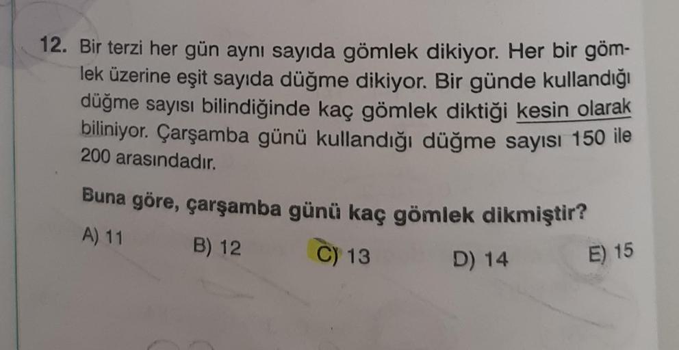 12. Bir terzi her gün aynı sayıda gömlek dikiyor. Her bir göm-
lek üzerine eşit sayıda düğme dikiyor. Bir günde kullandığı
düğme sayısı bilindiğinde kaç gömlek diktiği kesin olarak
biliniyor
. Çarşamba günü kullandığı düğme sayısı 150 ile
200 arasındadır.