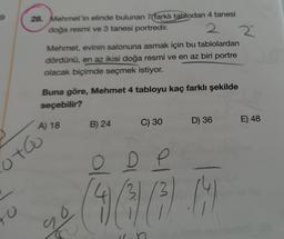 9
28. Mehmet'in elinde bulunan 7(farklı tablodan 4 tanesi
doğa resmi ve 3 tanesi portredir.
2 2
Mehmet, evinin salonuna asmak için bu tablolardan
dördünü, en az ikisi doğa resmi ve en az biri portre
olacak biçimde seçmek istiyor.
Buna göre, Mehmet 4 tabloyu kaç farklı şekilde
seçebilir?
C) 30
B) 24
D) 36
E) 48
A) 18
ota
o
D
4
(4
ro
O
so