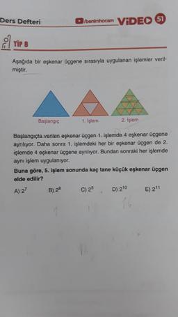 Ders Defteri
/benimhocam ViDEO 51
o tip 8
Aşağıda bir eşkenar üçgene sırasıyla uygulanan işlemler veril-
miştir.
Başlangıç
1. işlem
2. İşlem
Başlangıçta verilen eşkenar üçgen 1. işlemde 4 eşkenar üçgene
ayrılıyor. Daha sonra 1. işlemdeki her bir eşkenar üçgen de 2.
işlemde 4 eşkenar üçgene ayrılıyor. Bundan sonraki her işlemde
aynı işlem uygulanıyor.
Buna göre, 5. işlem sonunda kaç tane küçük eşkenar üçgen
elde edilir?
A) 27
B) 28
C) 29
D) 210
E) 211