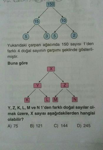 150
(15
(10
5
3) (5
2
Yukarıdaki çarpan ağacında 150 sayısı 1'den
farklı 4 doğal sayının çarpımı şeklinde gösteril-
miştir.
Buna göre
X
Y
Z
K
M
N
Y, Z, K, L, M ve N 1'den farklı doğal sayılar ol-
mak üzere, X sayısı aşağıdakilerden hangisi
olabilir?
A) 75 