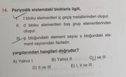 14. Periyodik sistemdeki bloklarla ilgili,
f bloku elementleri iç geçiş metallerinden oluşur.
II. d bloku elementleri baş grup elementlerinden
oluşur.
TIL p bloğundaki element sayısı s bloğundaki ele-
ment sayısından fazladır.
yargılarından hangileri doğrudur?
A) Yalnız
B) Yalnız II
Cl! ve III
D) II ve III
E) I, II ve III