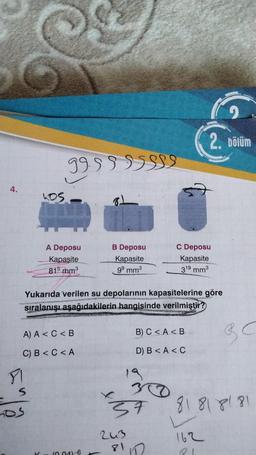 2
2. bölüm
999999999
4.
hos
I
A Deposu
Kapasite
815 mm
B Deposu
Kapasite
99 mm
C Deposu
Kapasite
319 mm
Yukarıda verilen su depolarının kapasitelerine göre
sıralanışı aşağıdakilerin hangisinde verilmiştir?
A) A <C<B
B) C<A<B
G C
C) B <C<A
D) B <A <C
DI
19
s
300
37
81818181
243
162
81D
10.046
