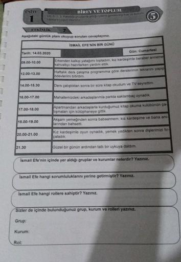 ONITE
BİREY VE TOPLUM
Se 5 1 3 katilor gruplarda aciga rollerini gerektirdiği hak ve sorum
Puduklara uygun davranit
ETKİNLIK
Aşağıdaki günlük planı okuyup sorulan cevaplayınız.
İSMAİL EFE'NİN BİR GÜNÜ
Tarih: 14.03.2020
Gün: Cumartesi
09.00-10.00
Erkenden k