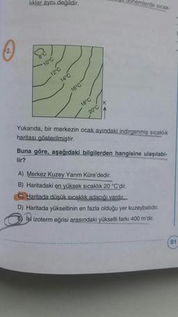 liklar ayni degildir.
nemlerde sıcak
2.
10°C
12°C
14°C
16°C
K
18°C
20°C
Yukarıda, bir merkezin ocak ayındaki indirgenmiş sıcaklık
haritası gösterilmiştir.
Buna göre, aşağıdaki bilgilerden hangisine ulaşılabi-
lir?
A) Merkez Kuzey Yarım Küre'dedir.
B) Haritadaki en yüksek sıcaklık 20 °C'dir.
C) Haritada düşük sıcaklık adacığı vardır.
D) Haritada yükseltinin en fazla olduğu yer kuzeybatıdır.
Iki izoterm eğrisi arasındaki yükselti farkı 400 m'dir.
81