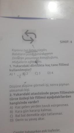 13
SINIF: 8
Kiyisina tuz ileten süzgóri,
Balıkların yüzdüğünü
duyarım
Dinlerim yosunların konuştuğunu,
Midyelerin ağladini.
1. Yukarıdaki dörtlükte kaç tane fiilimsi
kullanılmıştır?
C) 3
A) 1.4 B) 2
D) 4
Düşüne düşüne görmeli işi, sonra pişman
olmamalı kişi.
2. Yukarıdaki atasözünde geçen fiilimsinir
türce özdeşi bir fiilimsi aşağıdakilerden
hangisinde vardır?
A) Kaz gelen yerden tavuk esirgenmez.
B) Kara gün kararıp kalmaz.
C) Bal bal demekle ağız tatlanmaz.
D Derin su yavaş akar.
camlar tutuşurken eski kafesler,