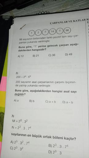 ÇARPANLAR VE KATLAR K
5
OOOOOO
98 sayısının birbirinden farklı pozitif tam sayı çar-
panları yukarıda verilmiştir.
Buna göre, "?" yerine gelecek çarpan aşağı-
dakilerden hangisidir?
B) 21
A) 12
C) 36
D) 49
2)
200 = 28.56
200 sayısının asal çarpanlarının ça