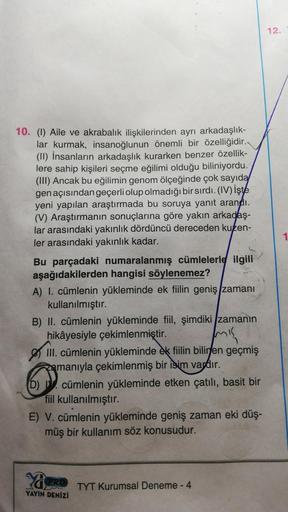 12.
10. (1) Aile ve akrabalık ilişkilerinden ayrı arkadaşlık-
lar kurmak, insanoğlunun önemli bir özelliğidir.
(11) İnsanların arkadaşlık kurarken benzer özellik-
lere sahip kişileri seçme eğilimi olduğu biliniyordu.
(III) Ancak bu eğilimin genom ölçeğinde