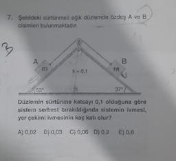 7. Şekildeki sürtünmeli eğik düzlemde özdeş A ve B
cisimleri bulunmaktadır.
3
A
B.
m
k=0,1
ra
530
37°
Düzlemin sürtünme katsayı 0,1 olduğuna göre
sistem serbest bırakıldığında sistemin ivmesi,
yer çekirni ivmesinin kaç katı olur?
A) 0,02 B) 0,03 C) 0,06 D) 0,2 E) 0,6
