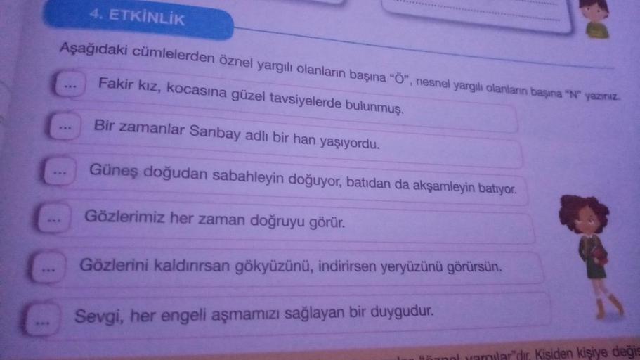 4. ETKİNLİK
Aşağıdaki cümlelerden öznel yargılı olanların başına "Ö", nesnel yargılı olanların başına "N" yazırız.
Fakir kız, kocasına güzel tavsiyelerde bulunmuş.
Bir zamanlar Sarıbay adlı bir han yaşıyordu.
Güneş doğudan sabahleyin doğuyor, batıdan da ak