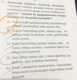 11. Anlatımda olayların sıralanışı yönünden,
“Gençlere baktıkça gençliğini hatırlar, gençliğini
hatırladıkça anılarını anlatır, anılarını anlattıkça ne-
şelenirdi." cümlesi ile aşağıdakilerden hangisi
arasında bir benzerlik kurulabilir?
A) Torunum gün geçtikçe büyüdü, büyüdükçe gü-
zelleşti, güzelleştikçe daha sevimli oldu.
B) O günü hatırladıkça güler, ailesine olayı an-
lattikça onları da güldürür, onları güldürdükçe
mutlu olurdu.
C) Kaba davrandıkça çevreyi rahatsız eder, ra-
hatsız ettikçe sevilmez, insanlarla ilişkisi kop-
tukça içine kapanırdı.
D) Kola içtikçe midesi ağrır, midesi ağrıdıkça ça-
Jışamaz, işleri biriktikçe sinirlenirdi.
E) Shav yaklaştıkça heyecanlanır, heyecanlan-
dıkça üzülür, kazanacağını düşündükçe morali
düzelirdi.

