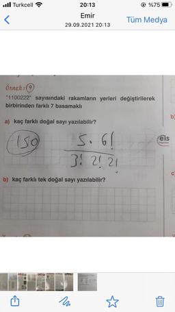 ..Il Turkcell
20:13
© %75
Emir
Tüm Medya
29.09.2021 20:13
Örnek:
"1100222" sayısındaki rakamların yerleri değiştirilerek
birbirinden farklı 7 basamaklı
b
a) kaç farklı doğal sayı yazılabilir?
eis
Iso
S. 61
- Yayinlar
31 21 21
C
b) kaç farklı tek doğal sayı yazılabilir?
ru
