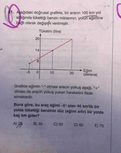 41. Aşağıdaki doğrusal grafikte, bir aracın 100 km yol
aldığında tükettiği benzin miktarının, yolun eğimine
bağlı olarak değişimhi verilmiştir.
Tüketim (litre)
20
14
00
-5
O
10
20
Eğim
(derece)
Grafikte eğimin "-" olması aracın yokuş aşağı, "+"
olması da a