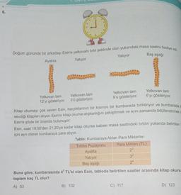 6.
12
Doğum gününde bir arkadaşı Esin'e yelkovanı tırtıl şeklinde olan yukarıdaki masa saatini hediye etti.
Yatıyor
Baş aşağı
Ayakta
Yatıyor
OTUVAS
TUDO
Yelkovan tam
Yelkovan tam
Yelkovan tam Yelkovan tam
6'yı gösteriyor.
12'yi gösteriyor.
9'u gösteriyor.
3'ü gösteriyor.
Kitap okumayı çok seven Esin, harçlıklarının bir kısmını bir kumbarada biriktiriyor ve kumbarada
sevdiği kitapları alıyor. Esin'in kitap okuma alışkanlığını pekiştirmek ve aynı zamanda ödüllendirmek
Esin'e şöyle bir öneride bulunuyor:
Esin, saat 19.50'den 21.20'ye kadar kitap okursa babası masa saatindeki tırtılın yukarıda belirtilen
için ayrı olarak kumbaraya para atıyor.
Tablo: Kumbaraya Atılan Para Miktarları
Tırtılın Pozisyonu Para Miktarı (TL)
Ayakta
23
Yatıyor
32
Baş aşağı
24
Buna göre, kumbarasında 43 TL'si olan Esin, tabloda belirtilen saatler arasında kitap okursa
toplam kaç TL olur?
B) 102
A) 53
D) 123
C) 117
