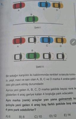 1.
Do
C
A
D
B
Şekil 1
0000
OO
A
C D
B
Şekil 11
Bir sokağın karşılıklı iki kaldırımında renkleri sırasıyla kırmı-
zi, yeşil
, mavi ve sarı olan A, B, C ve D marka 4 araba şekil-
deki gibi park etmiş durumdadır.
Ayrıca yeni gelen A, B, C, D marka şekilde beyaz renk ile
gösterilen 4 araç geriye kalan 4 boşluğa park edecektir.
Aynı marka (renk) araçlar yan yana gelmemek ko
şuluyla yeni gelen 4 araç kaç farklı şekilde boş ola
4 yere park edebilirler?
A) 6
B) 8
C) 10
D) 12
E) 14