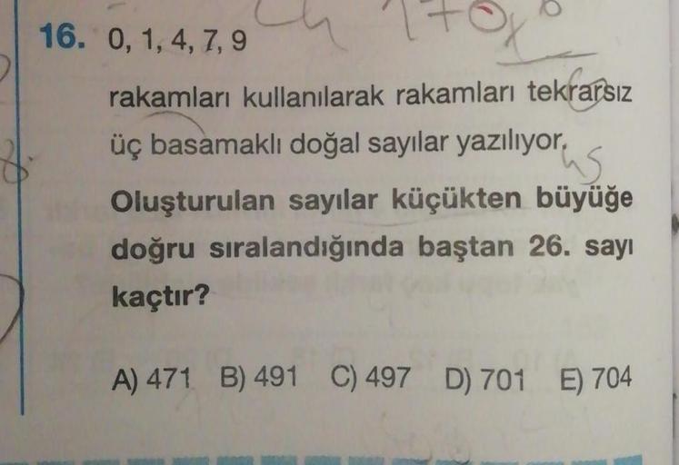 16. 0, 1,4,7,9
rakamları kullanılarak rakamları tekrarsız
üç basamaklı doğal sayılar yazılıyor,
us
Oluşturulan sayılar küçükten büyüğe
doğru sıralandığında baştan 26. sayı
kaçtır?
A) 471 B) 491 C) 497 D) 701 E) 704