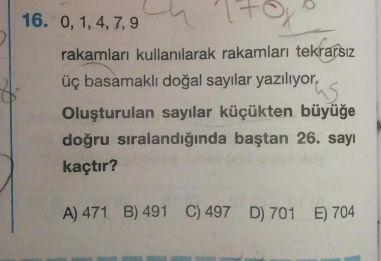 16. 0, 1,4,7,9
rakamları kullanılarak rakamları tekrarsız
üç basamaklı doğal sayılar yazılıyor,
us
Oluşturulan sayılar küçükten büyüğe
doğru sıralandığında baştan 26. sayı
kaçtır?
A) 471 B) 491 C) 497 D) 701 E) 704
