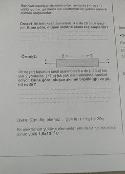 Not:Katı maddelerde elektronlar, sıvılarda (+) ve (-)
yüklü iyonlar, gazlarda ise elektronlar ve iyonlar elektrik
akimini oluştururlar.
Örnek1:Bir telin kesit alanından 4 s de 28 c luk geçi-
yor. Buna göre, oluşan elektrik akımı kaç amperdir?
Dev
.Di
Ele
lir,
Örnek2
1
E
il
Bir deşarj tüpünün kesit alanından 5 s de (-13 c) luk
yuk 2 yönünde, (+7 c) luk yük ise 1 yönünde hareket
ediyor. Buna göre, oluşan akımın büyüklüğü ve yö-
nü nedir?
Uyarı: &q= -6q olamaz, Eq= 1911 + 1921 = 20q
Bir elektronun yüküne elementer yük denir ve bir elekt-
ronun yükü 1,6x10-19 C