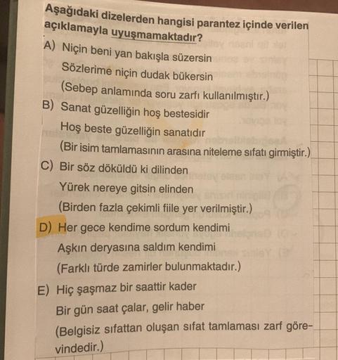 Aşağıdaki dizelerden hangisi parantez içinde verilen
açıklamayla uyuşmamaktadır?
A) Niçin beni yan bakışla süzersin
Sözlerime niçin dudak bükersin
(Sebep anlamında soru zarfı kullanılmıştır.)
B) Sanat güzelliğin hoş bestesidir
Hoş beste güzelliğin sanatıdı