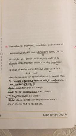 B
i
17
5
A
R
M
8
L
15. Termodinamik; maddelerin sıcaklıkları, sıcaklıklarındaki
1
değişimleri ve sıcaklıklarının değişimine sebep olan isi
II
alışverişleri gibi konular üzerinde çalışmaktadır. Isı
alışverişi yapan maddeler arasında isi akışı gercekleşir.
IV
Isı akışı, sistemler termal dengeye ulaşıncaya yani
ulas inca
V
sistemlerin sıcaklıkları eşitleninceye kadar devam eder.
Bu parçada altı çizili sözcüklerle ilgili aşağıdakiler-
den hangisi yanlıştır?
Al sözcük tamlayan eki almıştır.
BI. sözcük belirtme durumu eki almıştır.
tttt sözcük iyelik eki almıştır.
D) 1. sözcük isimden eylem yapan ek almıştır.
EV. sözcük zarf-fiil eki almıştır.
s
Diğer Sayfaya Geçiniz.
