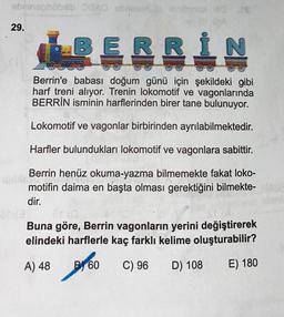 abrinephobib AD crimsbol 10
CA
29.
BERRI
N
Berrin'e babası doğum günü için şekildeki gibi
harf treni alıyor. Trenin lokomotif ve vagonlarında
BERRİN isminin harflerinden birer tane bulunuyor.
Lokomotif ve vagonlar birbirinden ayrılabilmektedir.
Harfler bulundukları lokomotif ve vagonlara sabittir.
Berrin henüz okuma-yazma bilmemekte fakat loko-
motifin daima en başta olması gerektiğini bilmekte-
dir.
ONE
Buna göre, Berrin vagonların yerini değiştirerek
elindeki harflerle kaç farklı kelime oluşturabilir?
A) 48
B 60
too
C) 96
D) 108
E) 180