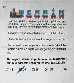 abrinephobib AD crimsbol 10
CA
29.
BERRI
N
Berrin'e babası doğum günü için şekildeki gibi
harf treni alıyor. Trenin lokomotif ve vagonlarında
BERRİN isminin harflerinden birer tane bulunuyor.
Lokomotif ve vagonlar birbirinden ayrılabilmektedir.
Harfler bulundukları lokomotif ve vagonlara sabittir.
Berrin henüz okuma-yazma bilmemekte fakat loko-
motifin daima en başta olması gerektiğini bilmekte-
dir.
ONE
Buna göre, Berrin vagonların yerini değiştirerek
elindeki harflerle kaç farklı kelime oluşturabilir?
A) 48
B 60
too
C) 96
D) 108
E) 180
