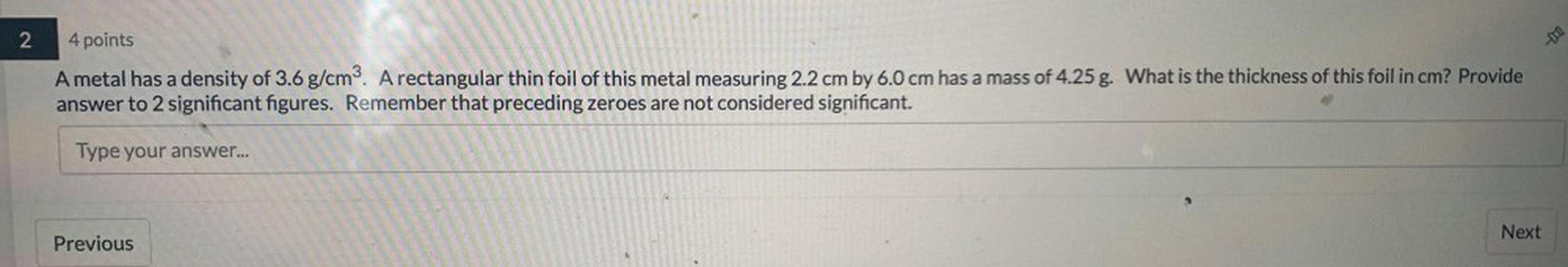 2
DO
4 points
A metal has a density of 3.6 g/cm3. A rectangular thin foil of this metal measuring 2.2 cm by 6.0 cm has a mass of 4.25 g. What is the thickness of this foil in cm? Provide
answer to 2 significant figures. Remember that preceding zeroes are not considered significant.
Type your answer...
Next
Previous