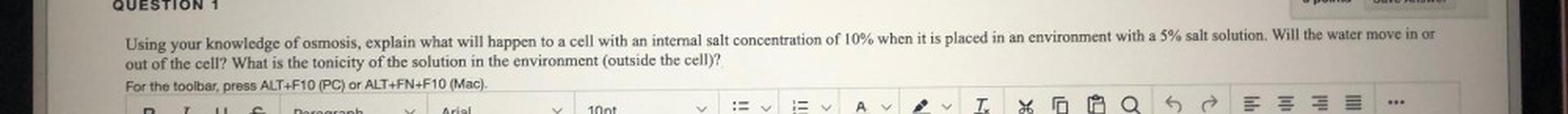 QUESTION 1
Pone
Using your knowledge of osmosis, explain what will happen to a cell with an internal salt concentration of 10% when it is placed in an environment with a 5% salt solution. Will the water move in or
out of the cell? What is the tonicity of the solution in the environment (outside the cell)?
For the toolbar, press ALT+F10 (PC) or ALT+FN+F10 (Mac).
TE
5 → = = =
10pt
<
<
A
o
***