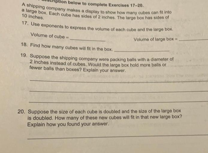 ption below to complete Exercises 17-20.
A shipping company makes a display to show how many cubes can fit into
a large box. Each cube has sides of 2 inches. The large box has sides of
10 inches
17. Use exponents to express the volume of each cube and the large box.
Volume of cube
Volume of large box -
18. Find how many cubes will fit in the box
19. Suppose the shipping company were packing balls with a diameter of
2 inches instead of cubes. Would the large box hold more balls or
fewer balls than boxes? Explain your answer.
20. Suppose the size of each cube is doubled and the size of the large box
is doubled. How many of these new cubes will fit in that new large box?
Explain how you found your answer.