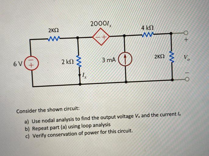 20001,
4ke
2K12
w
+ O
2K12
vo
3 mA
2 k12
6V (+
1
O
Consider the shown circuit:
a) Use nodal analysis to find the output voltage V. and the current Ix
b) Repeat part (a) using loop analysis
c) Verify conservation of power for this circuit.