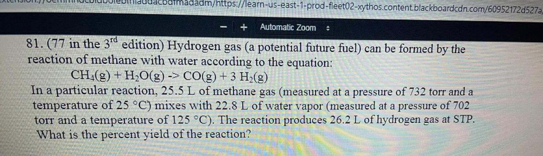 LENOI.) JUMUIDeodudacbormadadm/https://learn-us-east-1-prod-fleet02-xythos.content blackboardcdn.com/60952172d527a,
Automatic Zoom
81.(77 in the 3rd edition) Hydrogen gas (a potential future fuel) can be formed by the
reaction of methane with water according to the equation:
CH_(g) + H2O(g) -> CO(g) + 3 H2(g)
In a particular reaction, 25.5 L of methane gas (measured at a pressure of 732 torr and a
temperature of 25 °C) mixes with 22.8 L of water vapor (measured at a pressure of 702
torr and a temperature of 125 °C). The reaction produces 26.2 L of hydrogen gas at STP.
What is the percent yield of the reaction?
