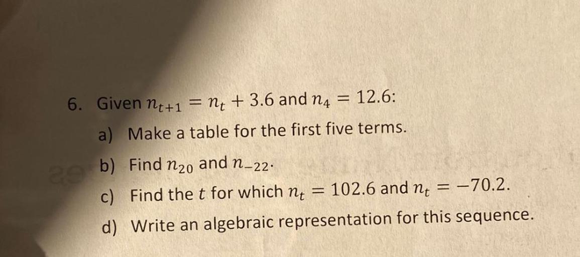6. Given nt+1 = nt + 3.6 and 14 = 12.6:
a) Make a table for the first five terms.
b) Find n2o and n–22.
c) Find the t for which nt 102.6 and nt = = -70.2.
d) Write an algebraic representation for this sequence.
==