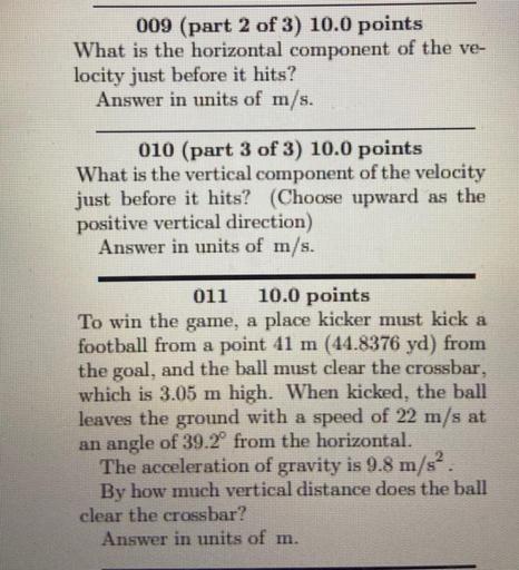 009 (part 2 of 3) 10.0 points
What is the horizontal component of the ve-
locity just before it hits?
Answer in units of m/s.
010 (part 3 of 3) 10.0 points
What is the vertical component of the velocity
just before it hits? (Choose upward as the
positive vertical direction)
Answer in units of m/s.
011 10.0 points
To win the game, a place kicker must kick a
football from a point 41 m (14.8376 yd) from
the goal, and the ball must clear the crossbar,
which is 3.05 m high. When kicked, the ball
leaves the ground with a speed of 22 m/s at
an angle of 39.2º from the horizontal.
The acceleration of gravity is 9.8 m/s?
By how much vertical distance does the ball
clear the crossbar?
Answer in units of m.