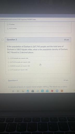 s.instructure.com/courses/37857/quizzes/1929897/take
O 9 inches
O 4.67 inches
D
Question 3
10 pts
If the population of Durham is 267,743 people and the total area of
Durham is 108.3 square miles, what is the population density of Durham,
NC? Round to 2 decimal places.
O 1,523 people per square mile
O 2,472.23 people per square mile
thing
O 0.00040 people per square mile
2.47 people per square mile
Question 4
10 pts
A cylindrical block of copper metal weighs 1896 g. The block has a radius
o i