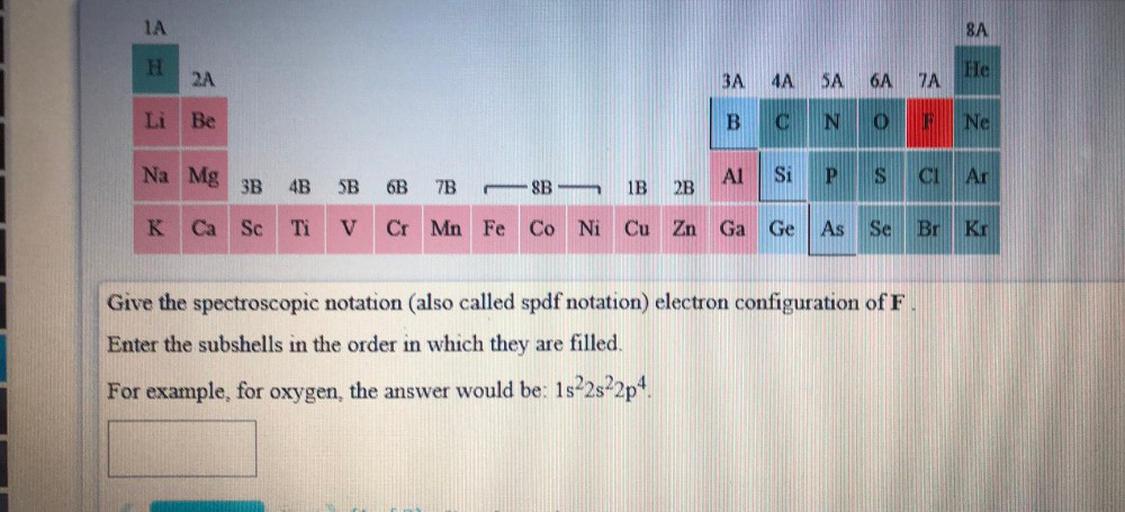 8A
H
He
RA
3A 4A
SA
6A
7A
Li Be
B
C
N
o
Ne
Na Mg
AI
Si
A
P
3B 4B 5B 6B 7B8B-
CH
Ar
IB
2B
K Ca Sc
TI
Cr Mn Fe Co Ni Cu Zn Ga Ge
As Se
Br Kr
uration of F.
Give the spectroscopic notation (also called spdf notation) electron co
Enter the subshells in the order in which they are filled.
For example, for oxygen, the answer would be: 1s22s22p4