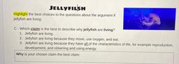 JELLYFILSH
Highlight the best choices to the questions about the argument if
jellyfish are living:
C - Which claim is the best to describe why jellyfish are living?
1. Jellyfish are living
2. Jellyfish are living because they move, use oxygen, and eat.
3.