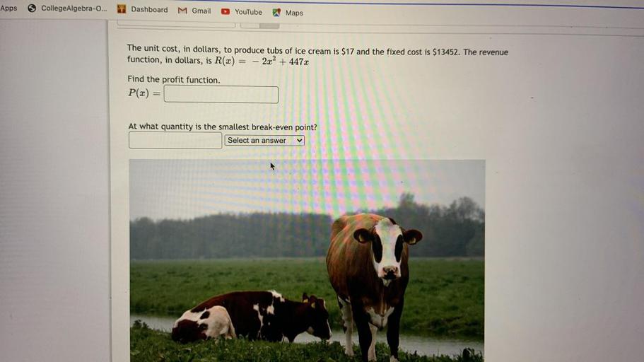 Apps
College Algebra-o...
Dashboard
M Gmail
YouTube
Maps
The unit cost, in dollars, to produce tubs of ice cream is $17 and the fixed cost is $13452. The revenue
function, in dollars, is R(2) - 2x2 + 447x
Find the profit function.
P(x) =
At what quantity is the smallest break-even point?
Select an answer