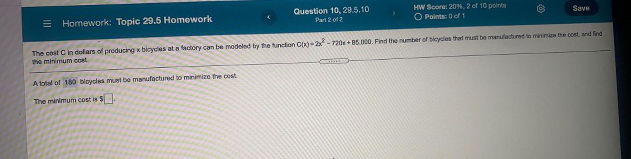 Save
>
Question 10, 29.5.10
Part 2 of 2
HW Score: 20%, 2 of 10 points
O Points: 0 of 1
Homework: Topic 29.5 Homework
The cost C in dollars of producing x bicycles at a factory can be modeled by the function C(x) = 2x² - 720x +85,000. Find the number of bicycles that must be manufactured to minimize the cost, and find
the minimum cost.
A total of 180 bicycles must be manufactured to minimize the cost.
The minimum cost is $[