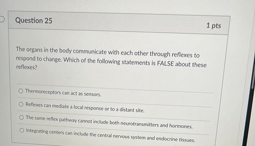Question 25
1 pts
The organs in the body communicate with each other through reflexes to
respond to change. Which of the following statements is FALSE about these
reflexes?
Thermoreceptors can act as sensors.
Reflexes can mediate a local response or to a distant site.
The same reflex pathway cannot include both neurotransmitters and hormones.
Integrating centers can include the central nervous system and endocrine tissues.