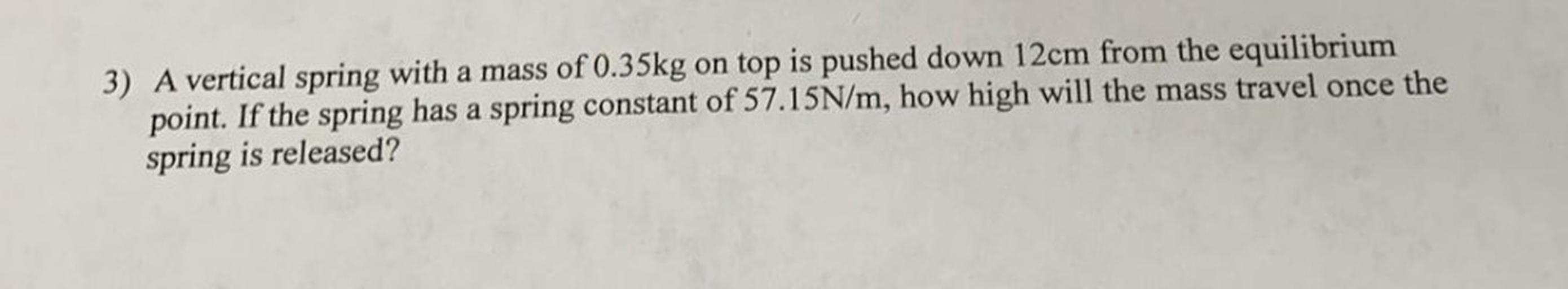 3) A vertical spring with a mass of 0.35kg on top is pushed down 12cm from the equilibrium
point. If the spring has a spring constant of 57.15N/m, how high will the mass travel once the
spring is released?