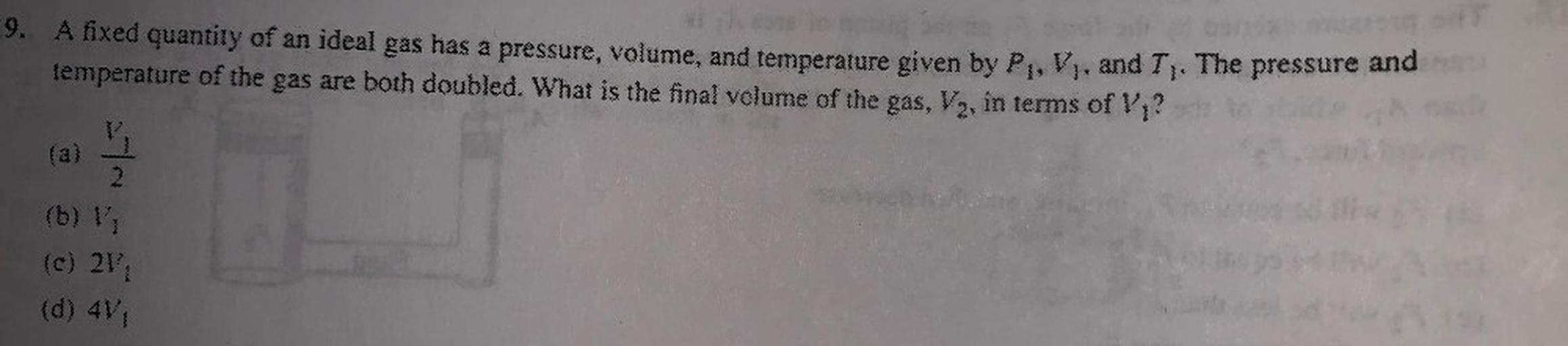 9. A fixed quantity of an ideal gas has a pressure, volume, and temperature given by P, V, and T). The pressure and
temperature of the gas are both doubled. What is the final volume of the gas, Vy, in terms of V?
2
(b) 11
(c) 211
(d) 4V1