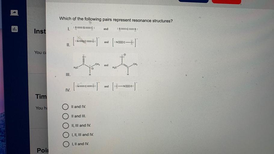 Which of the following pairs represent resonance structures?
1. S=s=C:
and
:
Inst
Es=c=S:
p=o=0:1
:
NO
and
:NEC
II.
You ce
:0:
O:
0..
i
:0=O
i
CH3
and
CH3
HC
HjC
e
III.
H
:N=CO:
)
and
C-NEO:
IV.
Tim
You hi
O II and IV.
O II and III.
II, III and IV.
I, II, III and IV.
I, II and IV.
Poil